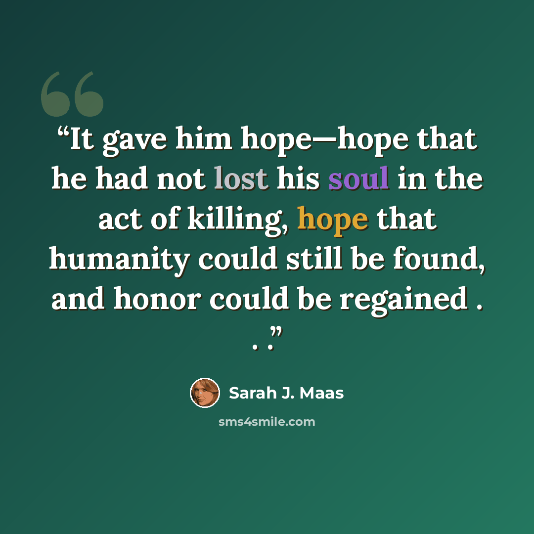 “It gave him hope—hope that he had not lost his soul in the act of killing, hope that humanity could still be found, and honor could be regained . . .” quote by Sarah J. Maas