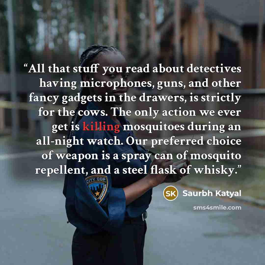 “All that stuff you read about detectives having microphones, guns, and other fancy gadgets in the drawers, is strictly for the cows. The only action we ever get is killing mosquitoes during an all-night watch. Our preferred choice of weapon is a spray can of mosquito repellent, and a steel flask…” quote by Saurbh Katyal