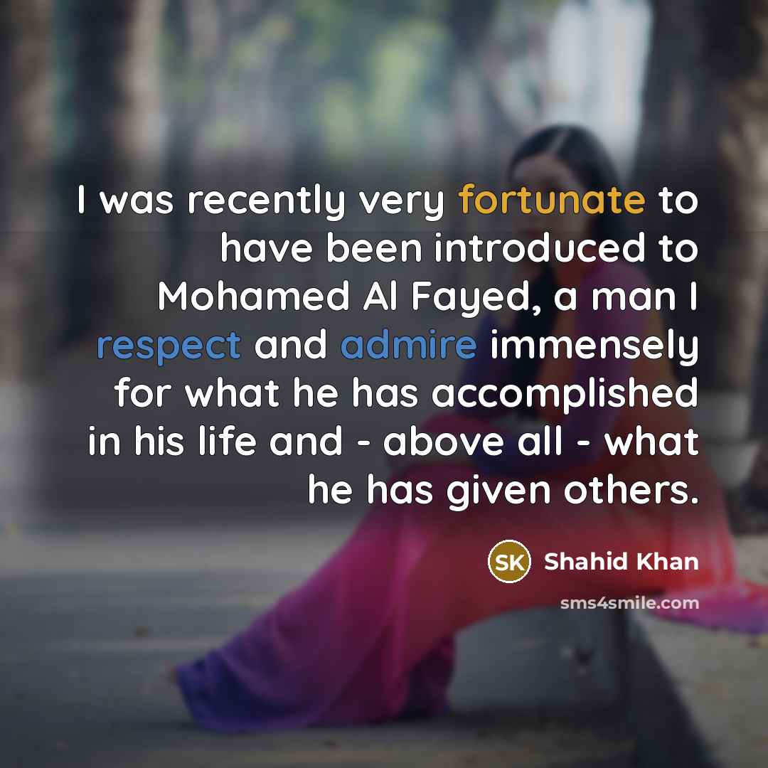 “I was recently very fortunate to have been introduced to Mohamed Al Fayed, a man I respect and admire immensely for what he has accomplished in his life and - above all - what he has given others.” quote by Shahid Khan