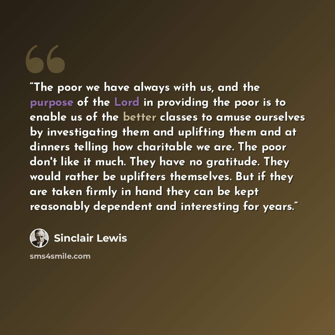 “The poor we have always with us, and the purpose of the Lord in providing the poor is to enable us of the better classes to amuse ourselves by investigating them and uplifting them and at dinners telling how charitable we are. The poor don't like it much. They have no gratitude. They would rather…” quote by Sinclair Lewis