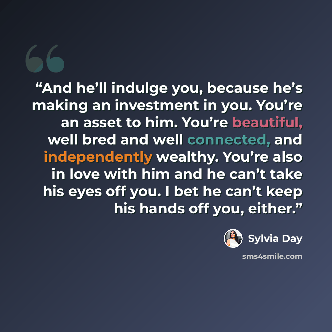 “And he’ll indulge you, because he’s making an investment in you. You’re an asset to him. You’re beautiful, well bred and well connected, and independently wealthy. You’re also in love with him and he can’t take his eyes off you. I bet he can’t keep his hands off you, either.” quote by Sylvia Day