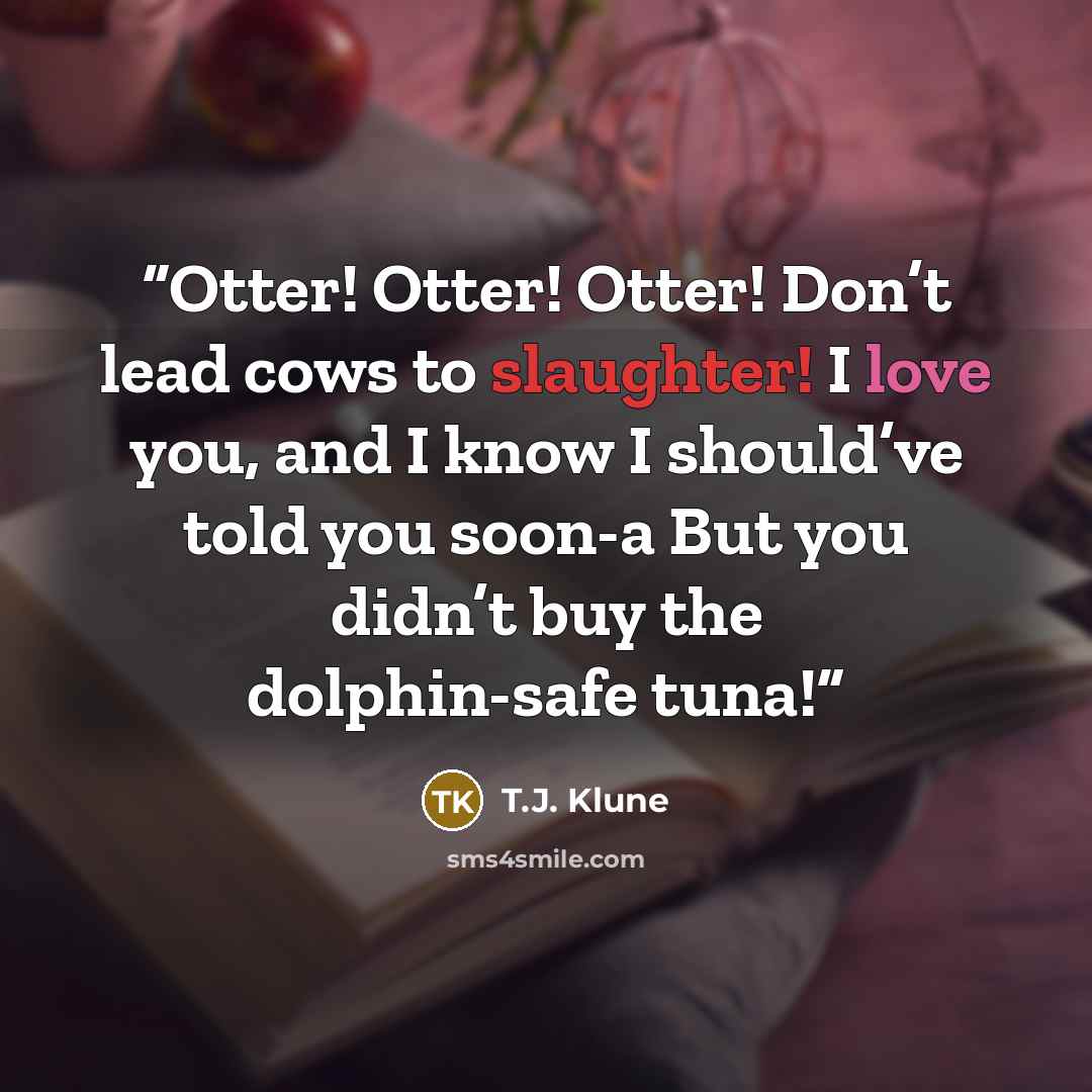 “Otter! Otter! Otter! Don’t lead cows to slaughter! I love you, and I know I should’ve told you soon-a But you didn’t buy the dolphin-safe tuna!” quote by T.J. Klune