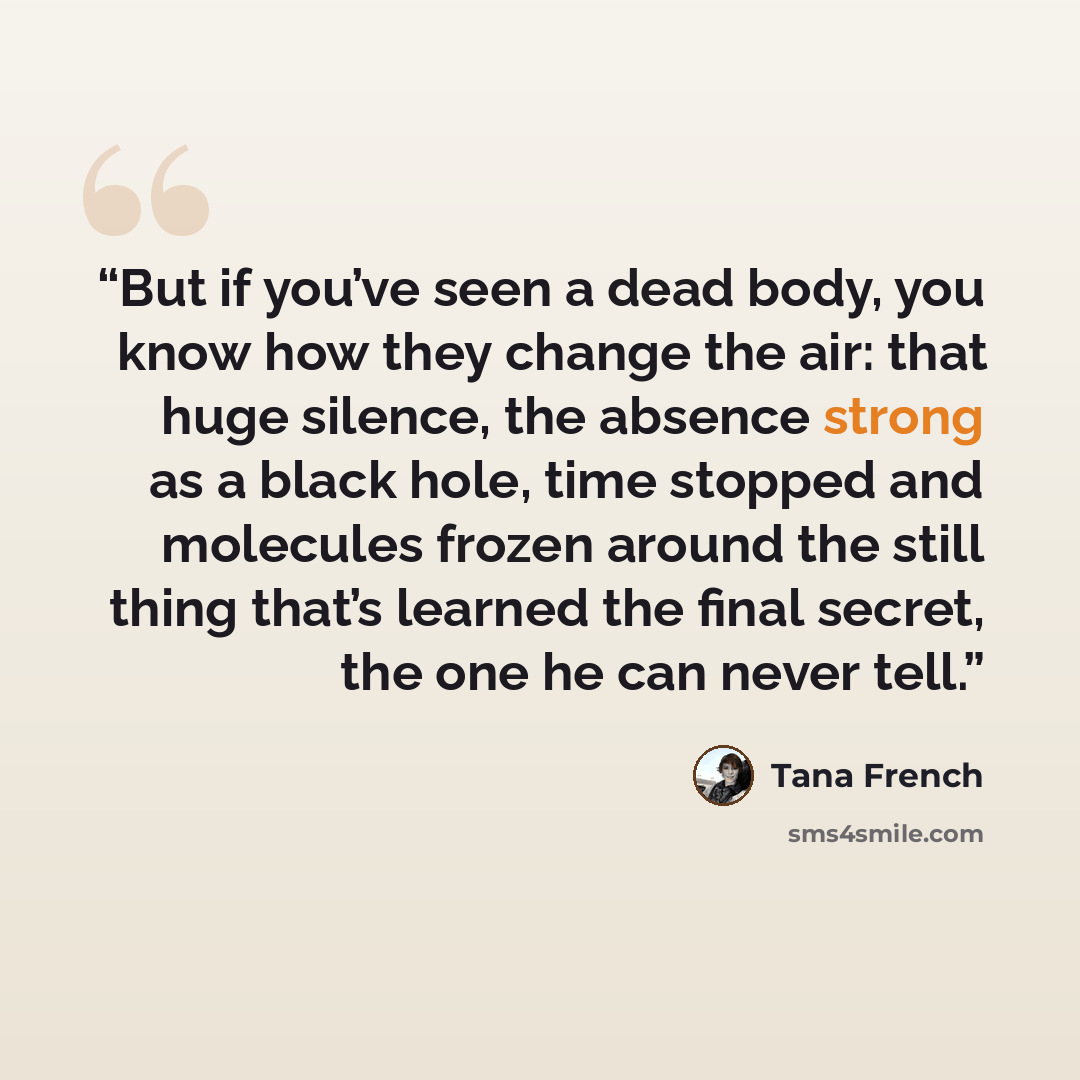“But if you’ve seen a dead body, you know how they change the air: that huge silence, the absence strong as a black hole, time stopped and molecules frozen around the still thing that’s learned the final secret, the one he can never tell.” quote by Tana French