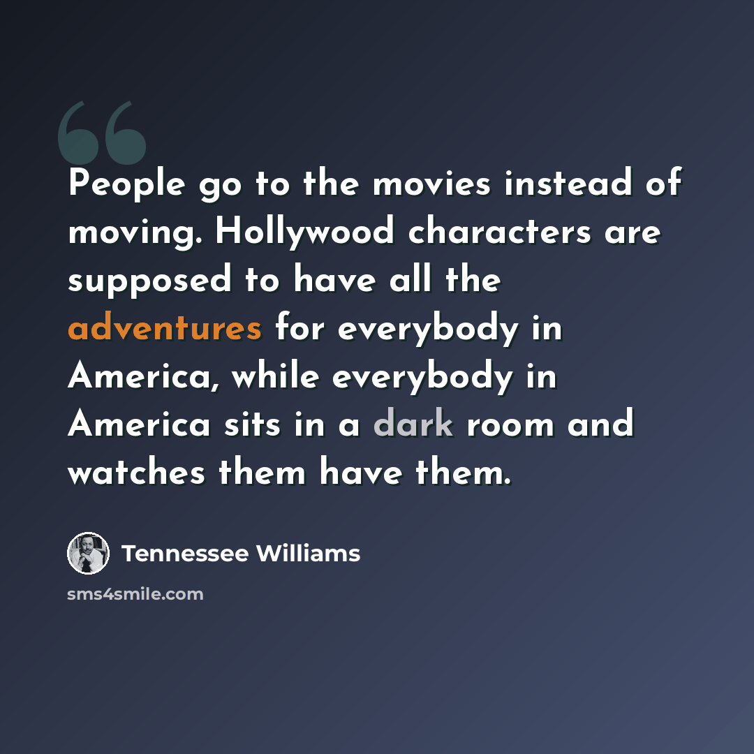 “People go to the movies instead of moving. Hollywood characters are supposed to have all the adventures for everybody in America, while everybody in America sits in a dark room and watches them have them.” quote by Tennessee Williams
