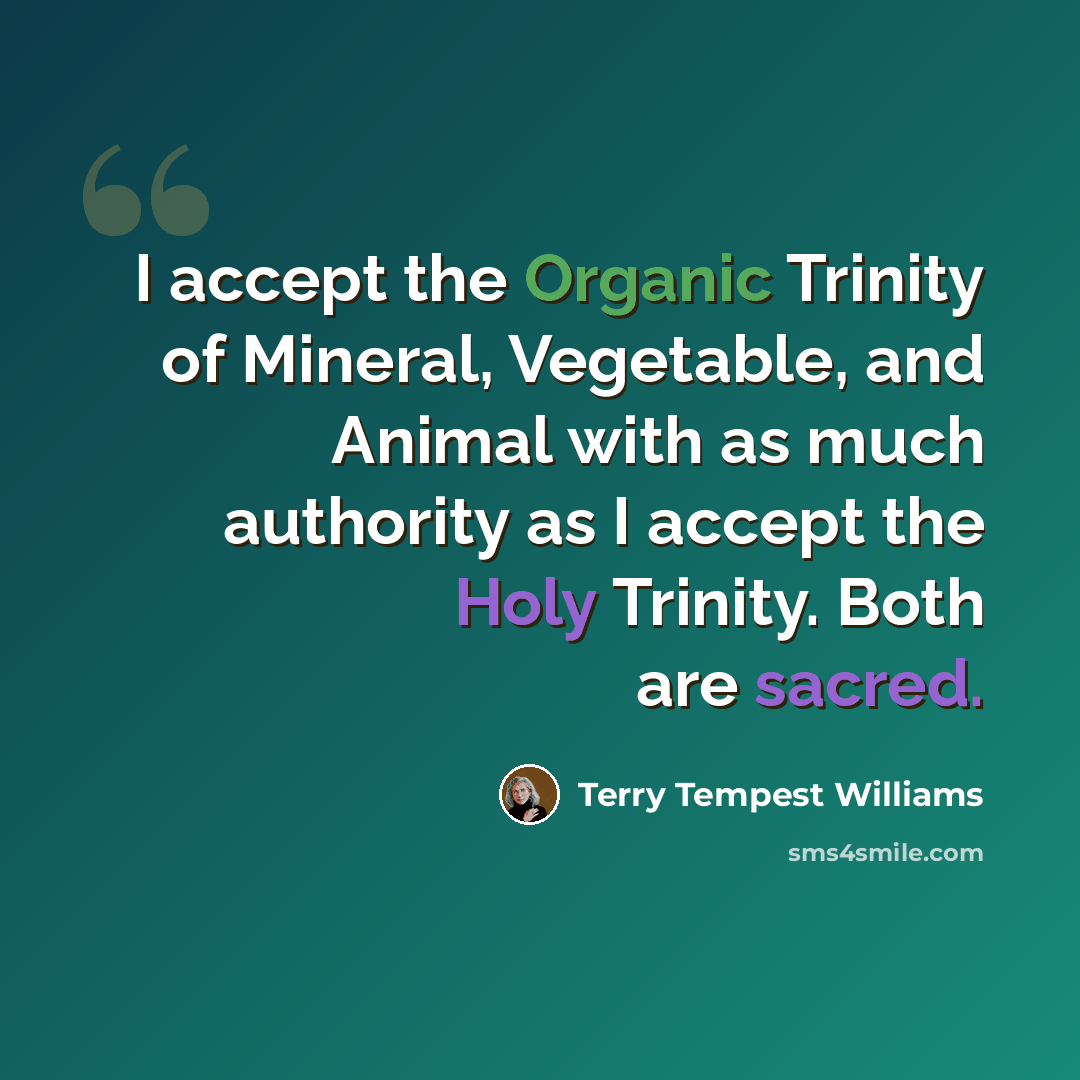 “I accept the Organic Trinity of Mineral, Vegetable, and Animal with as much authority as I accept the Holy Trinity. Both are sacred.” quote by Terry Tempest Williams