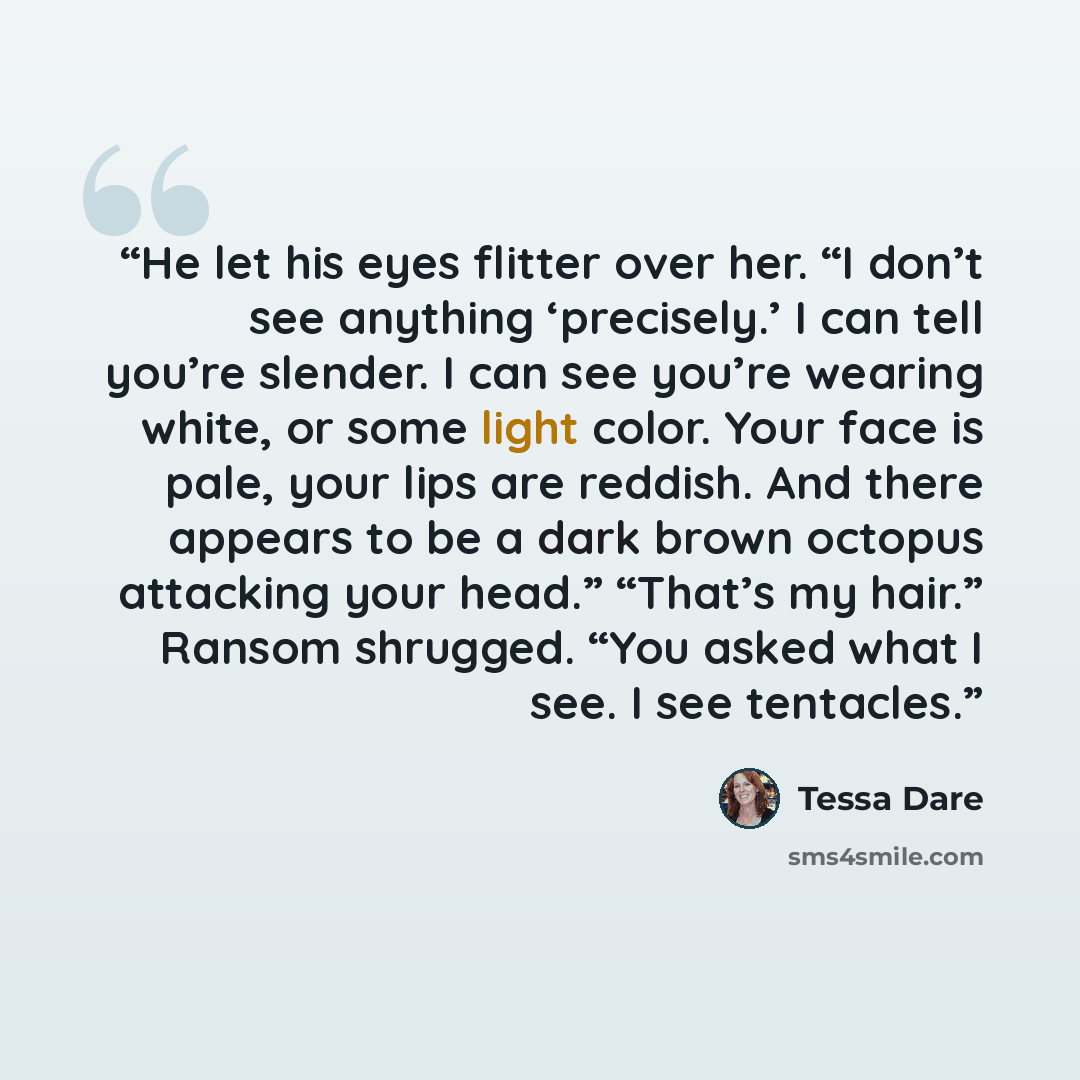 “He let his eyes flitter over her. “I don’t see anything ‘precisely.’ I can tell you’re slender. I can see you’re wearing white, or some light color. Your face is pale, your lips are reddish. And there appears to be a dark brown octopus attacking your head.” “That’s my hair.” Ransom shrugged. “You…” quote by Tessa Dare
