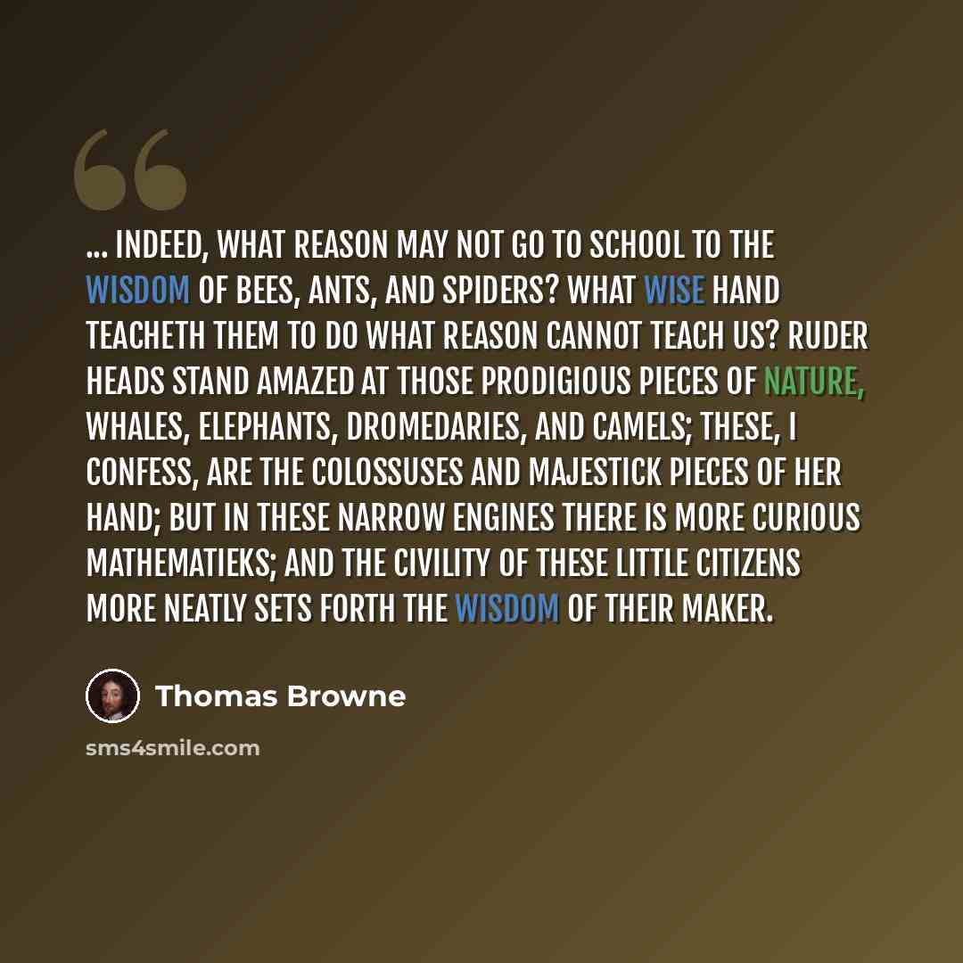 “... indeed, what reason may not go to school to the wisdom of bees, ants, and spiders? What wise hand teacheth them to do what reason cannot teach us? Ruder heads stand amazed at those prodigious pieces of nature, whales, elephants, dromedaries, and camels; these, I confess, are the colossuses and…” quote by Thomas Browne