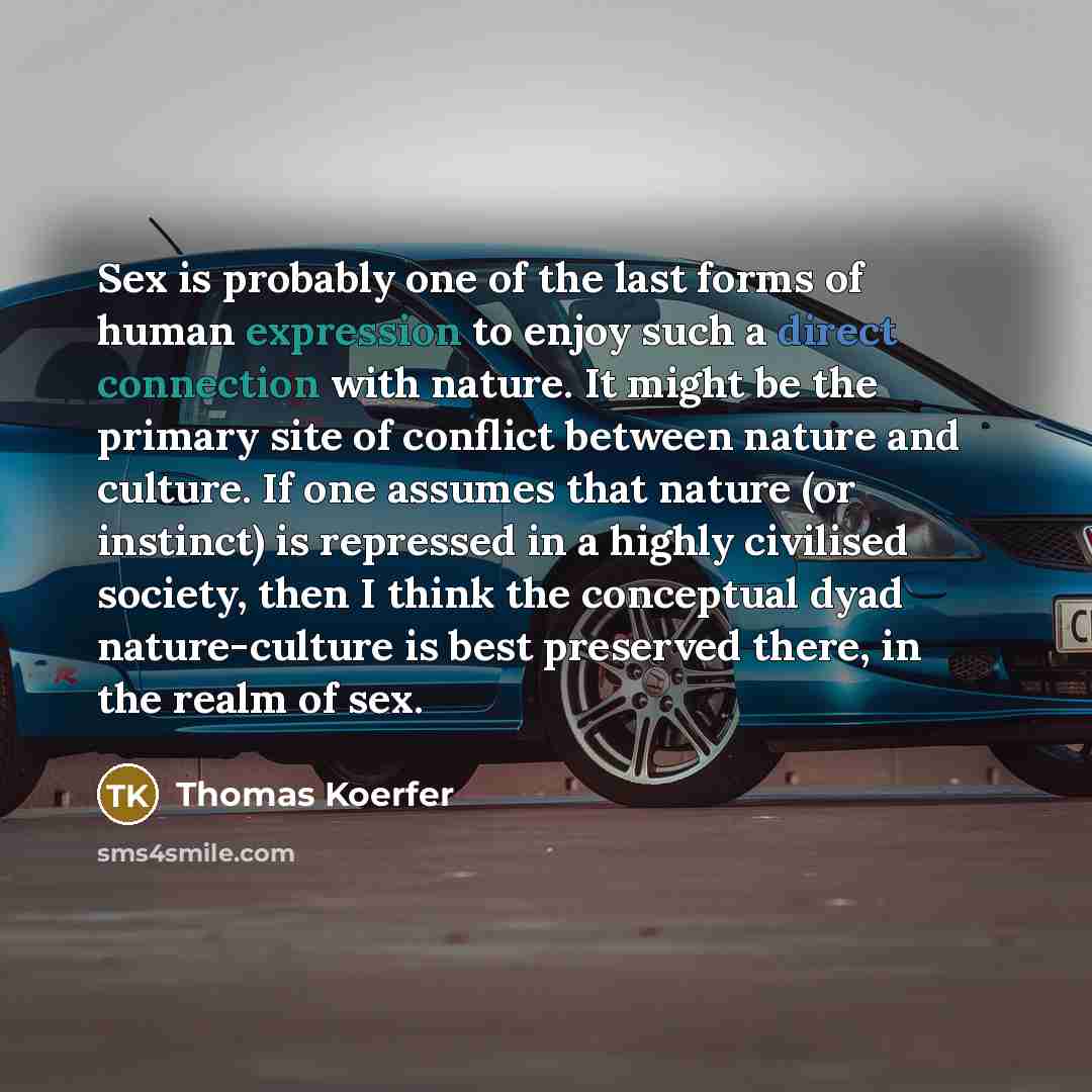 “Sex is probably one of the last forms of human expression to enjoy such a direct connection with nature. It might be the primary site of conflict between nature and culture. If one assumes that nature (or instinct) is repressed in a highly civilised society, then I think the conceptual dyad…” quote by Thomas Koerfer