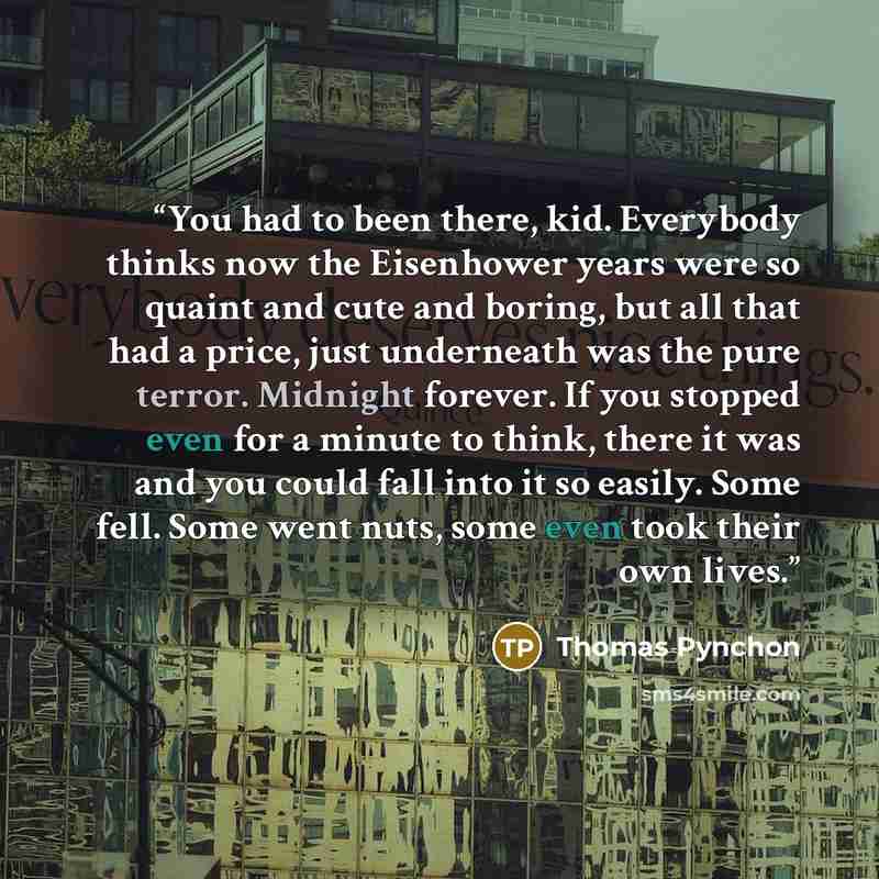 “You had to been there, kid. Everybody thinks now the Eisenhower years were so quaint and cute and boring, but all that had a price, just underneath was the pure terror. Midnight forever. If you stopped even for a minute to think, there it was and you could fall into it so easily. Some fell. Some…” quote by Thomas Pynchon