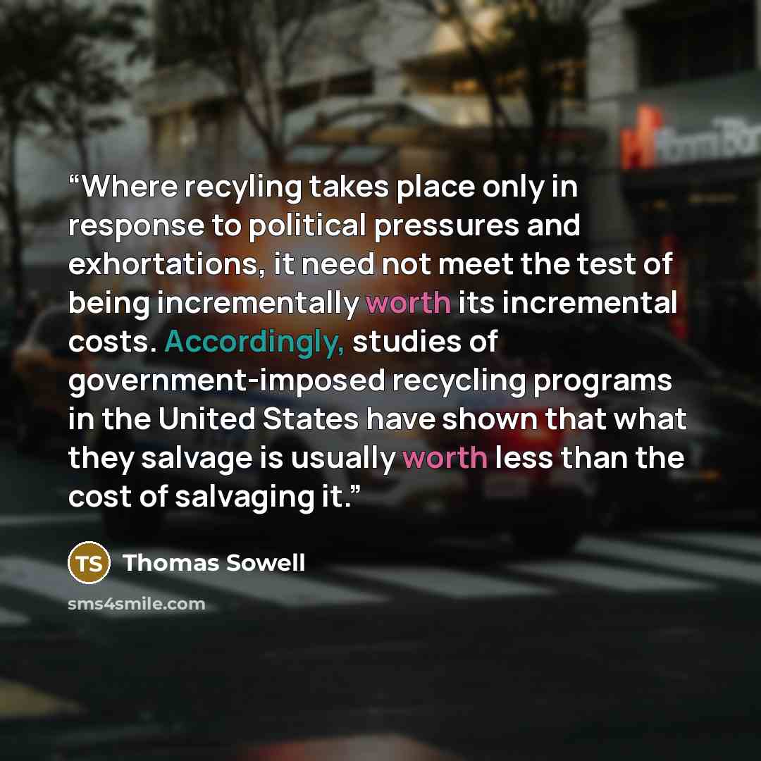 “Where recyling takes place only in response to political pressures and exhortations, it need not meet the test of being incrementally worth its incremental costs. Accordingly, studies of government-imposed recycling programs in the United States have shown that what they salvage is usually worth…” quote by Thomas Sowell
