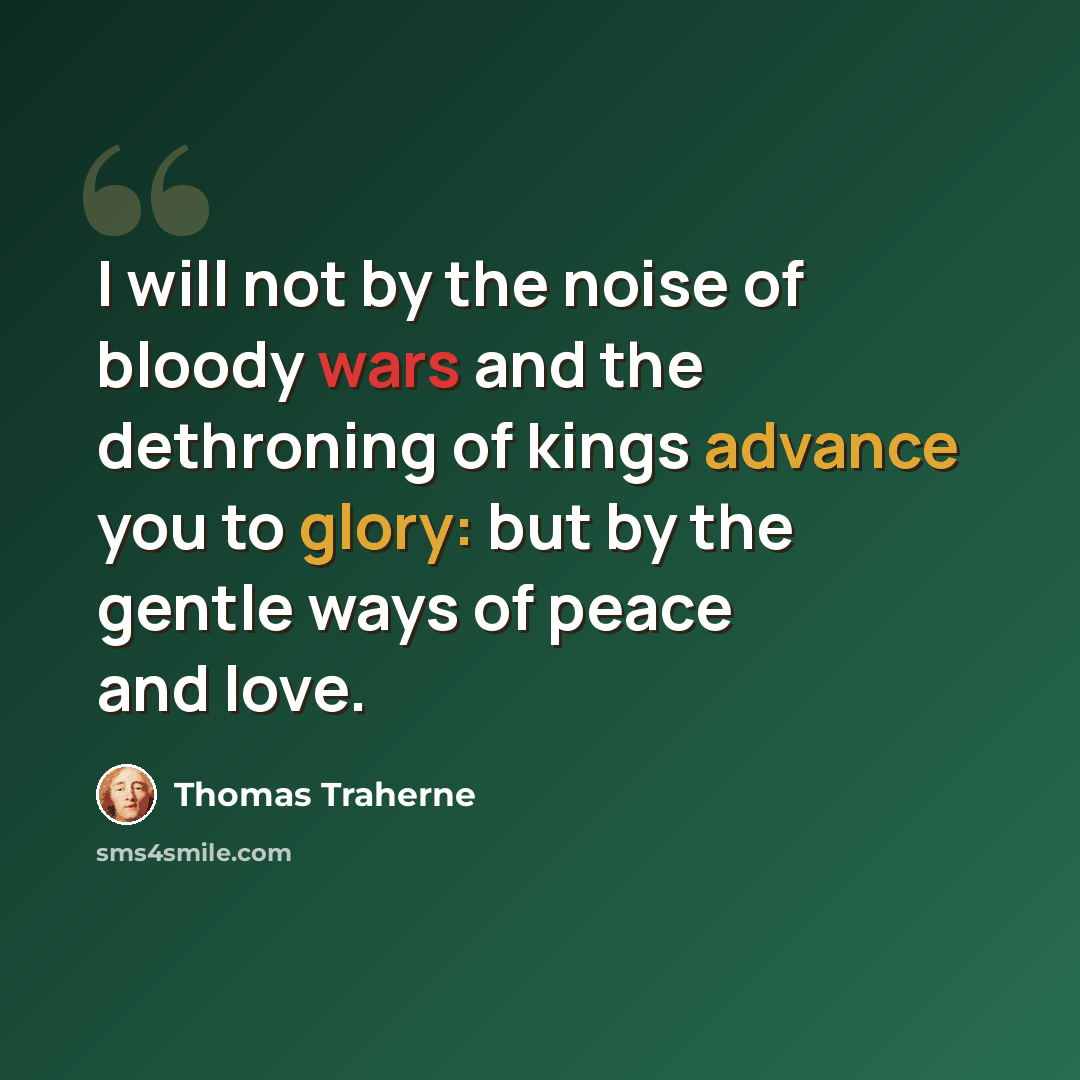 “I will not by the noise of bloody wars and the dethroning of kings advance you to glory: but by the gentle ways of peace and love.” quote by Thomas Traherne