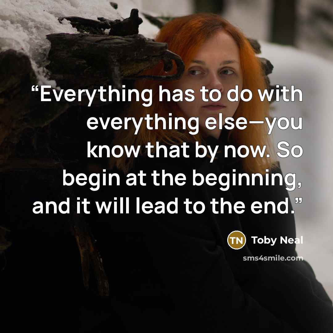 “Everything has to do with everything else—you know that by now. So begin at the beginning, and it will lead to the end.” quote by Toby Neal