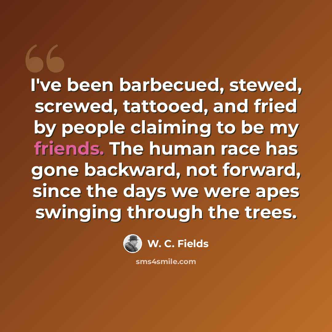 “I've been barbecued, stewed, screwed, tattooed, and fried by people claiming to be my friends. The human race has gone backward, not forward, since the days we were apes swinging through the trees.” quote by W. C. Fields