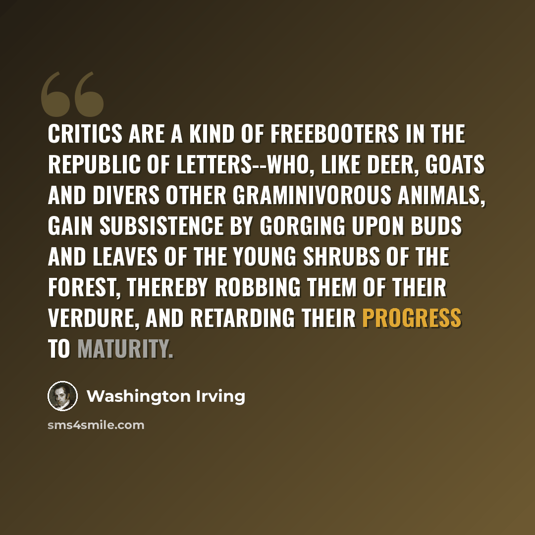 “Critics are a kind of freebooters in the republic of letters--who, like deer, goats and divers other graminivorous animals, gain subsistence by gorging upon buds and leaves of the young shrubs of the forest, thereby robbing them of their verdure, and retarding their progress to maturity.” quote by Washington Irving
