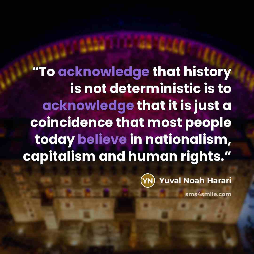 “To acknowledge that history is not deterministic is to acknowledge that it is just a coincidence that most people today believe in nationalism, capitalism and human rights.” quote by Yuval Noah Harari