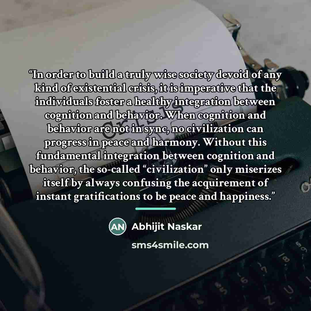 “In order to build a truly wise society devoid of any kind of existential crisis, it is imperative that the individuals foster a healthy integration between cognition and behavior. When cognition and behavior are not in sync, no civilization can progress in peace and harmony. Without this…” quote by Abhijit Naskar