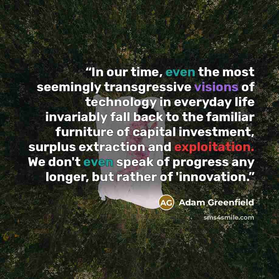 “In our time, even the most seemingly transgressive visions of technology in everyday life invariably fall back to the familiar furniture of capital investment, surplus extraction and exploitation. We don't even speak of progress any longer, but rather of 'innovation.” quote by Adam Greenfield