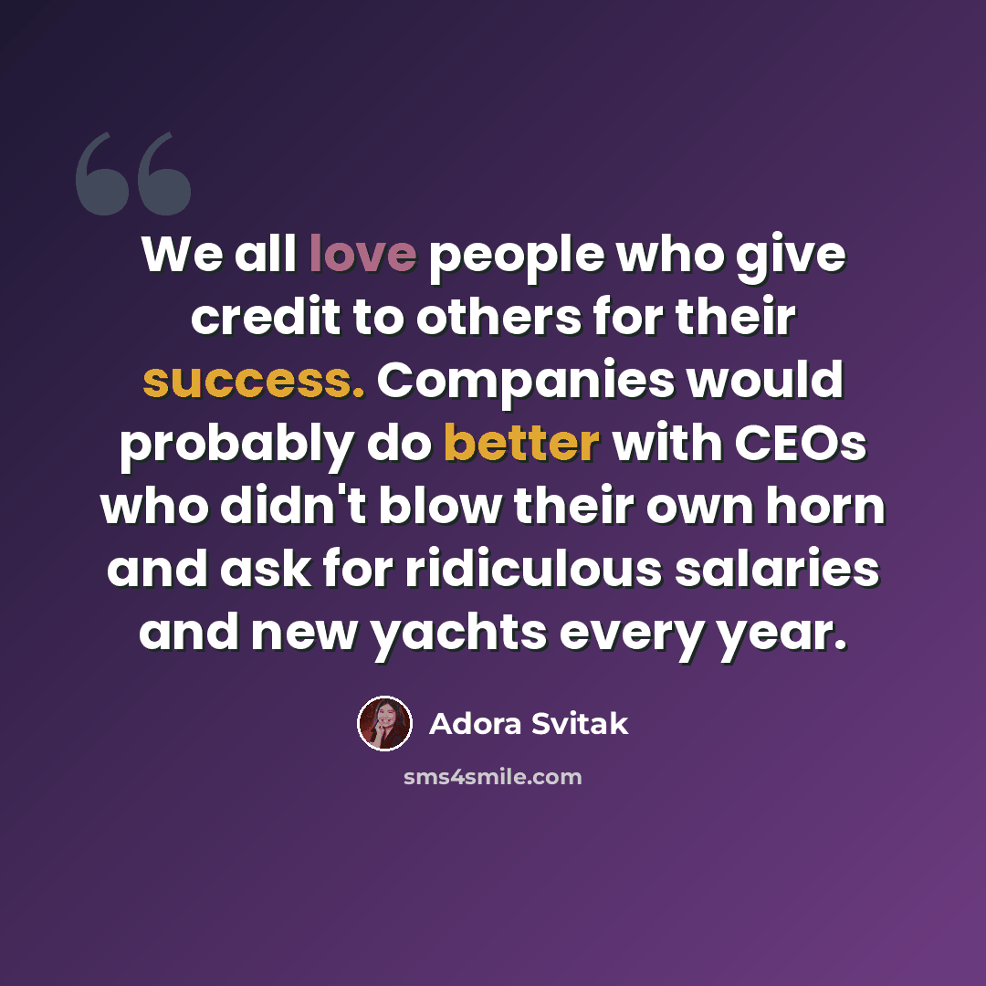 “We all love people who give credit to others for their success. Companies would probably do better with CEOs who didn't blow their own horn and ask for ridiculous salaries and new yachts every year.” quote by Adora Svitak