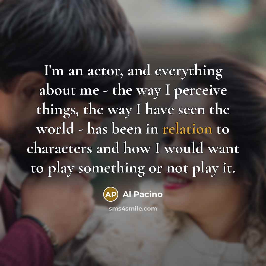 “I'm an actor, and everything about me - the way I perceive things, the way I have seen the world - has been in relation to characters and how I would want to play something or not play it.” quote by Al Pacino