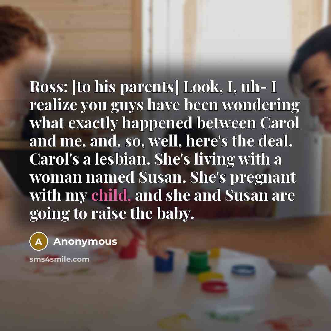 “Ross: [to his parents] Look, I, uh- I realize you guys have been wondering what exactly happened between Carol and me, and, so, well, here's the deal. Carol's a lesbian. She's living with a woman named Susan. She's pregnant with my child, and she and Susan are going to raise the baby.” quote by Anonymous