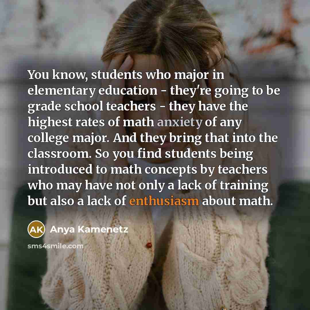 “You know, students who major in elementary education - they're going to be grade school teachers - they have the highest rates of math anxiety of any college major. And they bring that into the classroom. So you find students being introduced to math concepts by teachers who may have not only a…” quote by Anya Kamenetz