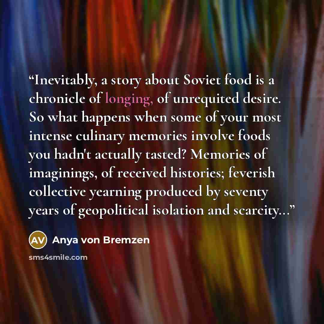 “Inevitably, a story about Soviet food is a chronicle of longing, of unrequited desire. So what happens when some of your most intense culinary memories involve foods you hadn't actually tasted? Memories of imaginings, of received histories; feverish collective yearning produced by seventy years of…” quote by Anya von Bremzen