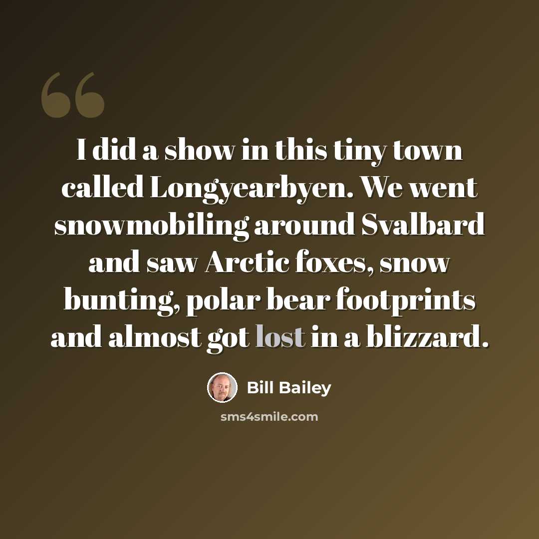 “I did a show in this tiny town called Longyearbyen. We went snowmobiling around Svalbard and saw Arctic foxes, snow bunting, polar bear footprints and almost got lost in a blizzard.” quote by Bill Bailey