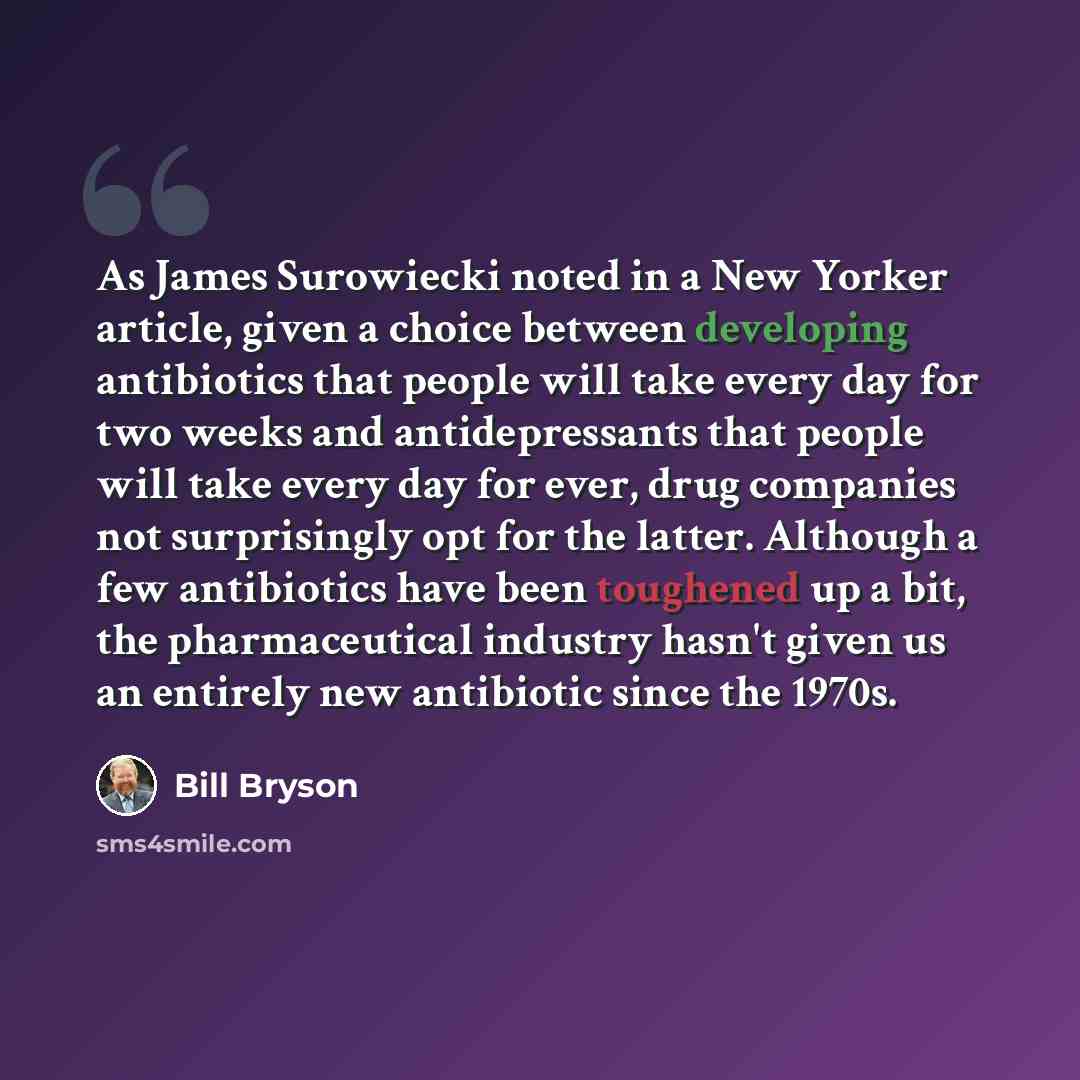 “As James Surowiecki noted in a New Yorker article, given a choice between developing antibiotics that people will take every day for two weeks and antidepressants that people will take every day for ever, drug companies not surprisingly opt for the latter. Although a few antibiotics have been…” quote by Bill Bryson