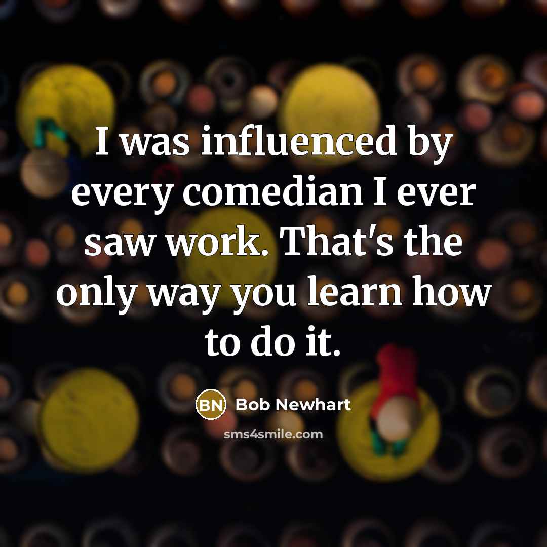 “I was influenced by every comedian I ever saw work. That's the only way you learn how to do it.” quote by Bob Newhart
