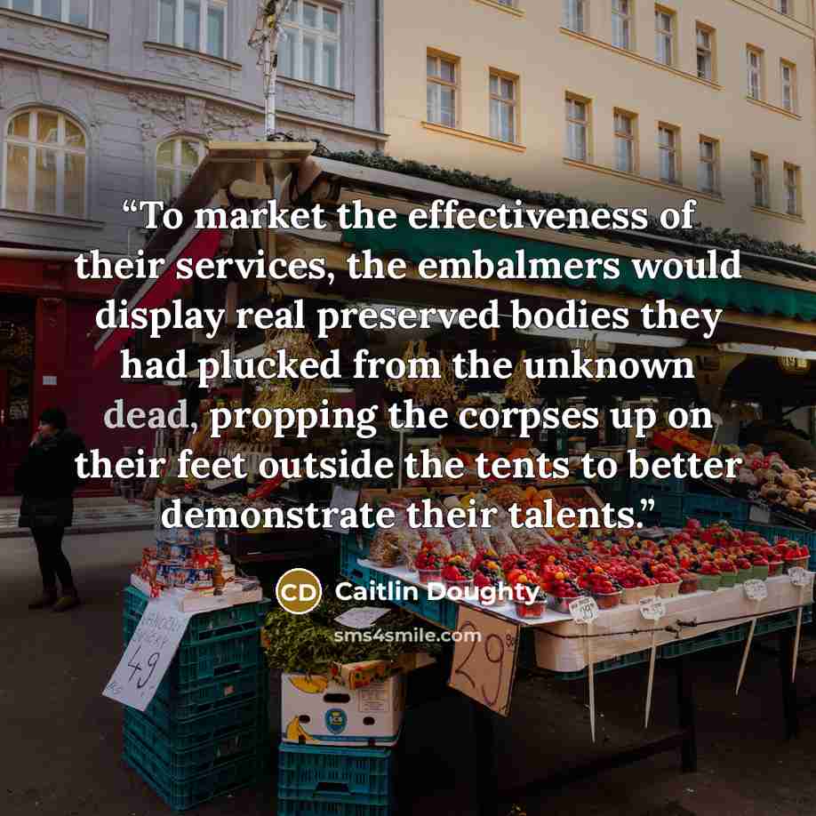 “To market the effectiveness of their services, the embalmers would display real preserved bodies they had plucked from the unknown dead, propping the corpses up on their feet outside the tents to better demonstrate their talents.” quote by Caitlin Doughty