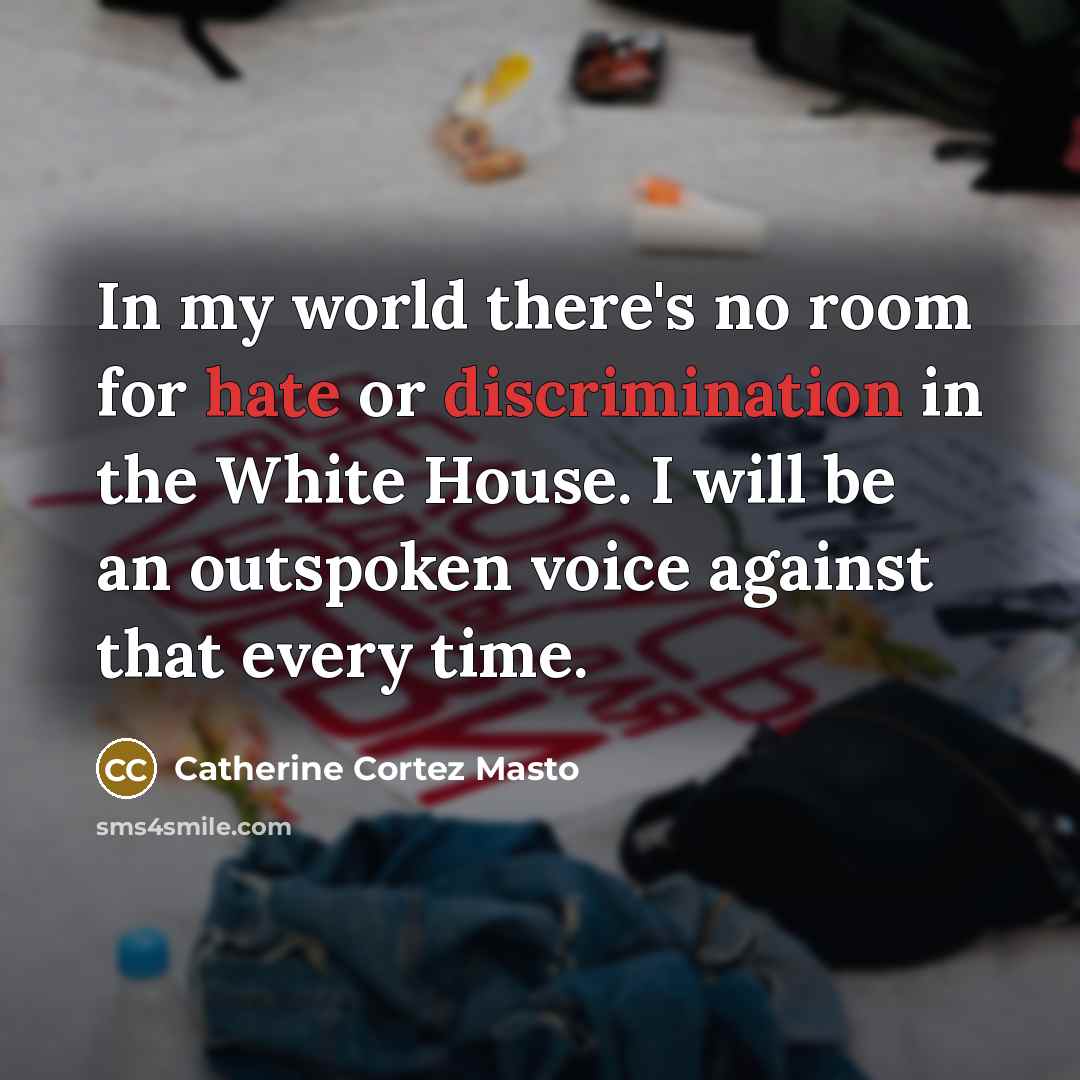 “In my world there's no room for hate or discrimination in the White House. I will be an outspoken voice against that every time.” quote by Catherine Cortez Masto