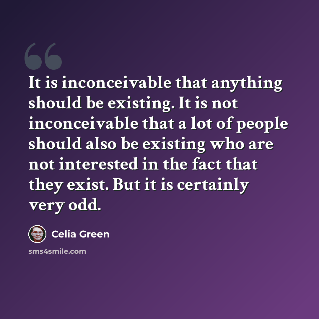 “It is inconceivable that anything should be existing. It is not inconceivable that a lot of people should also be existing who are not interested in the fact that they exist. But it is certainly very odd.” quote by Celia Green