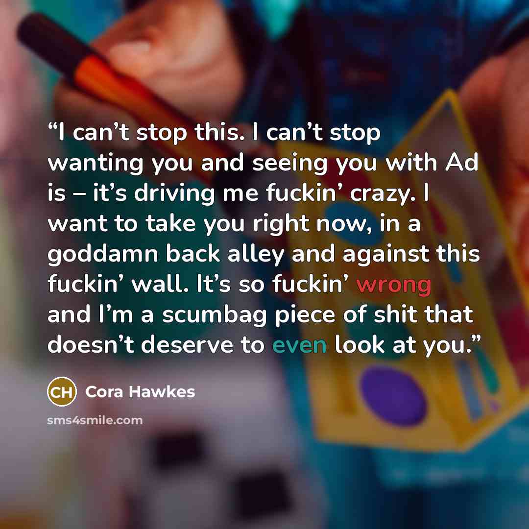 “I can’t stop this. I can’t stop wanting you and seeing you with Ad is – it’s driving me fuckin’ crazy. I want to take you right now, in a goddamn back alley and against this fuckin’ wall. It’s so fuckin’ wrong and I’m a scumbag piece of shit that doesn’t deserve to even look at you.” quote by Cora Hawkes