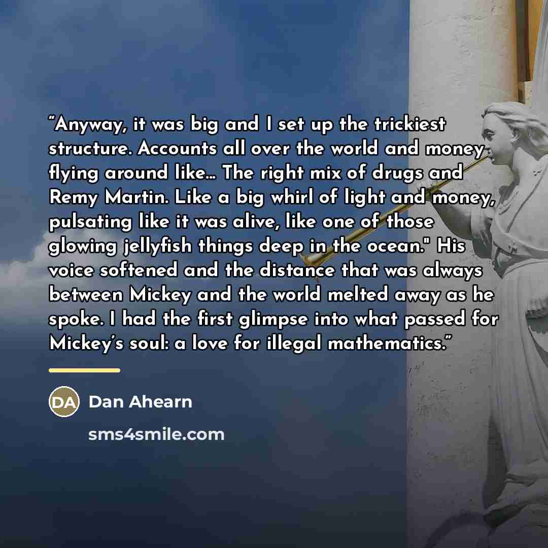 “Anyway, it was big and I set up the trickiest structure. Accounts all over the world and money flying around like... The right mix of drugs and Remy Martin. Like a big whirl of light and money, pulsating like it was alive, like one of those glowing jellyfish things deep in the ocean." His voice…” quote by Dan Ahearn