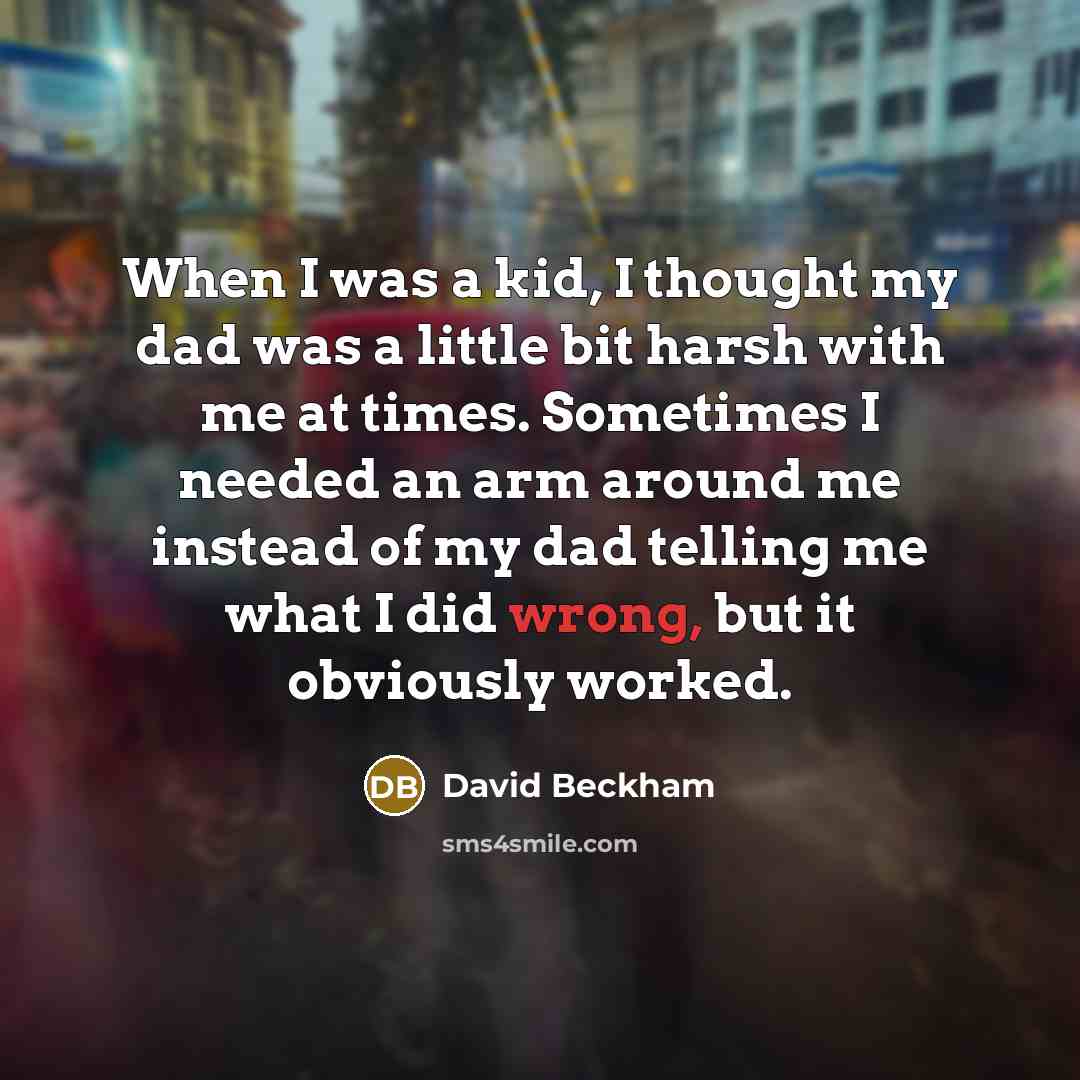 “When I was a kid, I thought my dad was a little bit harsh with me at times. Sometimes I needed an arm around me instead of my dad telling me what I did wrong, but it obviously worked.” quote by David Beckham