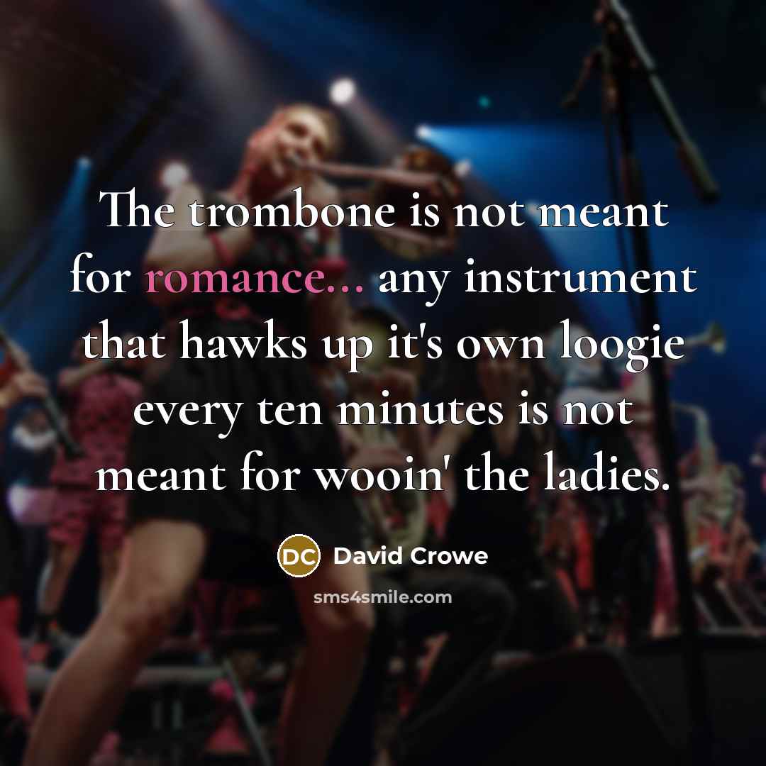 “The trombone is not meant for romance... any instrument that hawks up it's own loogie every ten minutes is not meant for wooin' the ladies.” quote by David Crowe