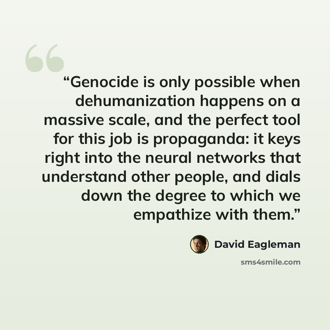“Genocide is only possible when dehumanization happens on a massive scale, and the perfect tool for this job is propaganda: it keys right into the neural networks that understand other people, and dials down the degree to which we empathize with them.” quote by David Eagleman