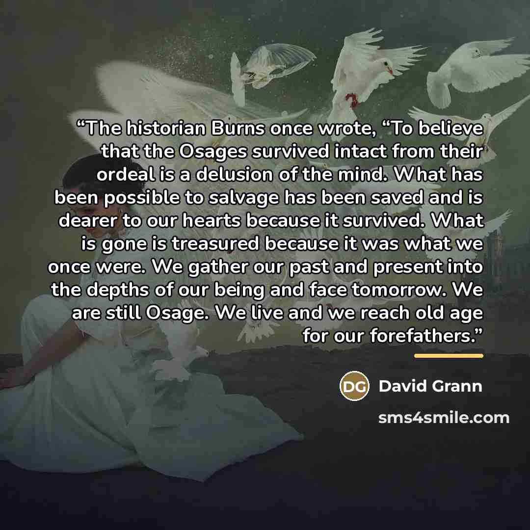 “The historian Burns once wrote, “To believe that the Osages survived intact from their ordeal is a delusion of the mind. What has been possible to salvage has been saved and is dearer to our hearts because it survived. What is gone is treasured because it was what we once were. We gather our past…” quote by David Grann