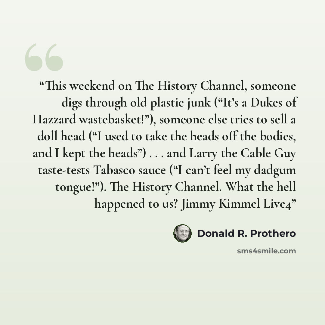 “This weekend on The History Channel, someone digs through old plastic junk (“It’s a Dukes of Hazzard wastebasket!”), someone else tries to sell a doll head (“I used to take the heads off the bodies, and I kept the heads”) . . . and Larry the Cable Guy taste-tests Tabasco sauce (“I can’t feel my…” quote by Donald R. Prothero