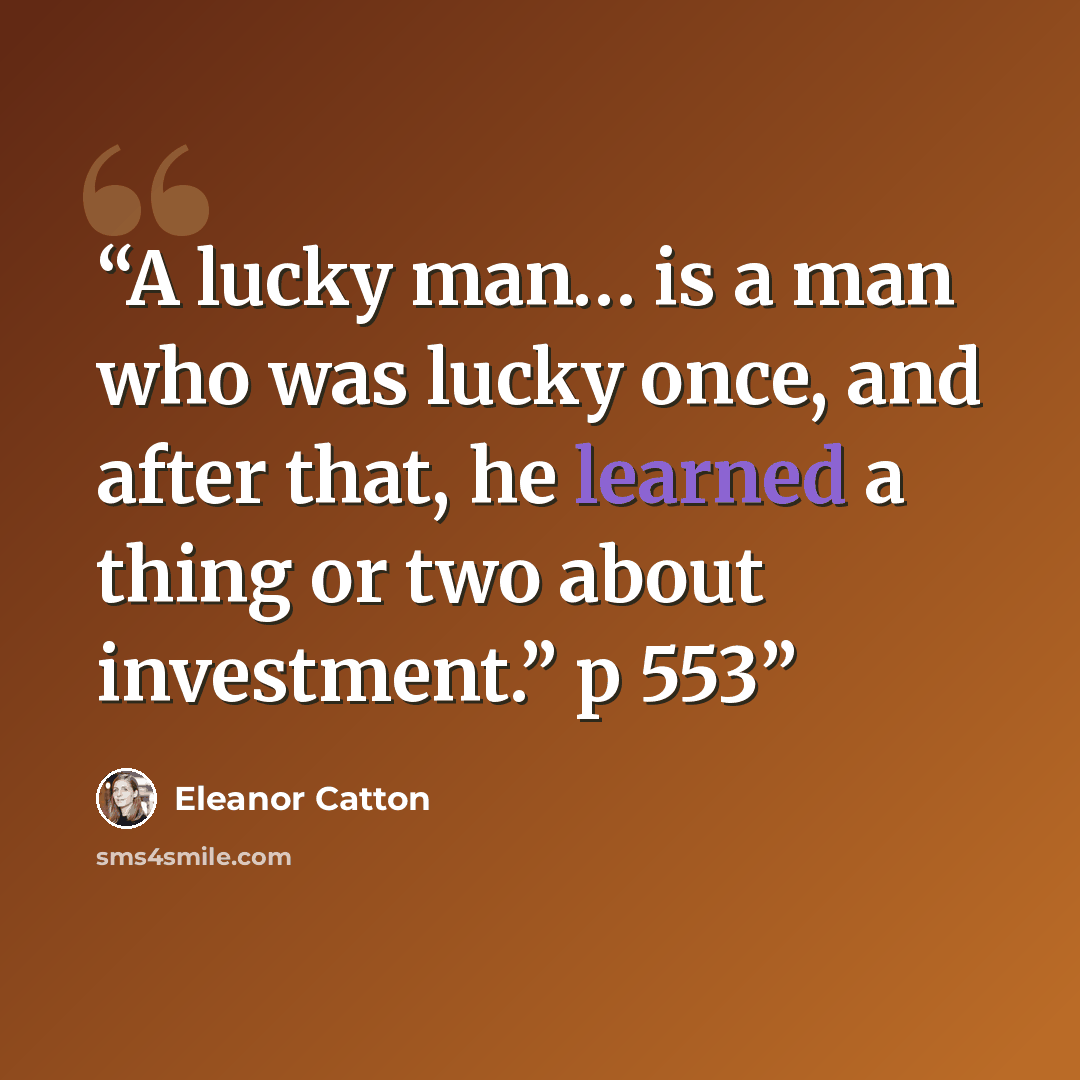 “A lucky man… is a man who was lucky once, and after that, he learned a thing or two about investment.” p 553” quote by Eleanor Catton