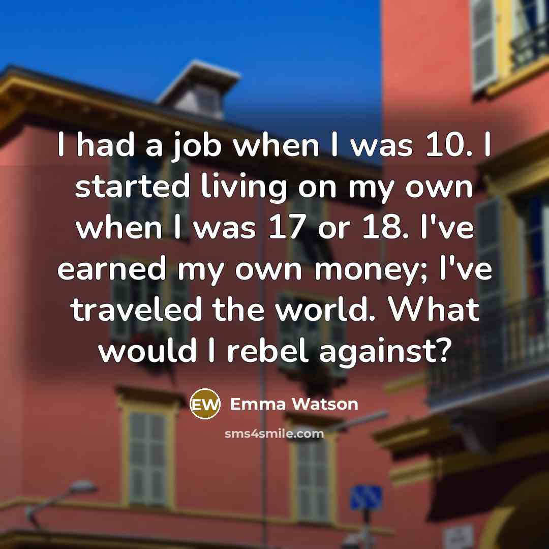 “I had a job when I was 10. I started living on my own when I was 17 or 18. I've earned my own money; I've traveled the world. What would I rebel against?” quote by Emma Watson