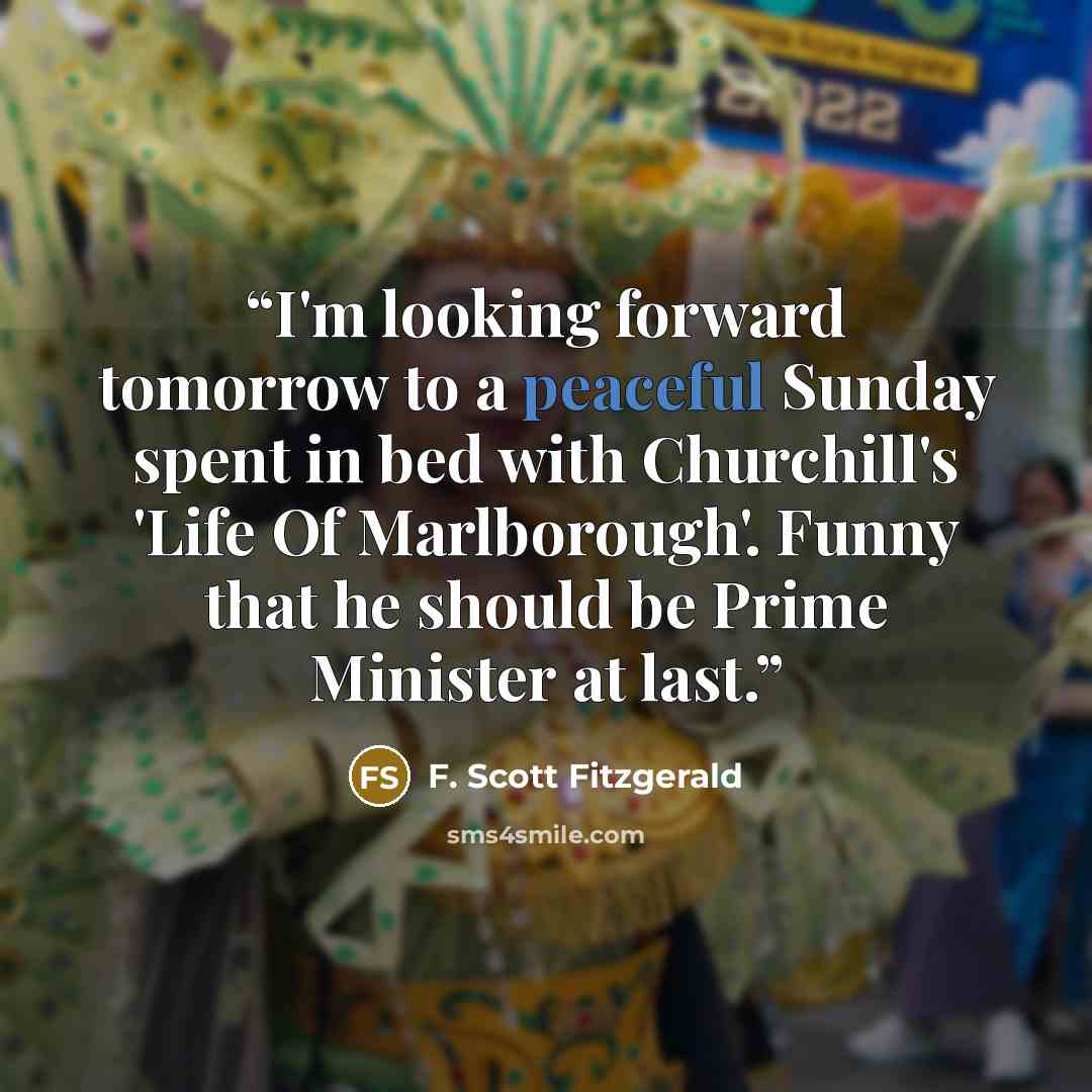 “I'm looking forward tomorrow to a peaceful Sunday spent in bed with Churchill's 'Life Of Marlborough'. Funny that he should be Prime Minister at last.” quote by F. Scott Fitzgerald