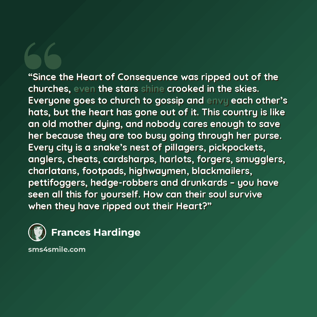 “Since the Heart of Consequence was ripped out of the churches, even the stars shine crooked in the skies. Everyone goes to church to gossip and envy each other’s hats, but the heart has gone out of it. This country is like an old mother dying, and nobody cares enough to save her because they are…” quote by Frances Hardinge
