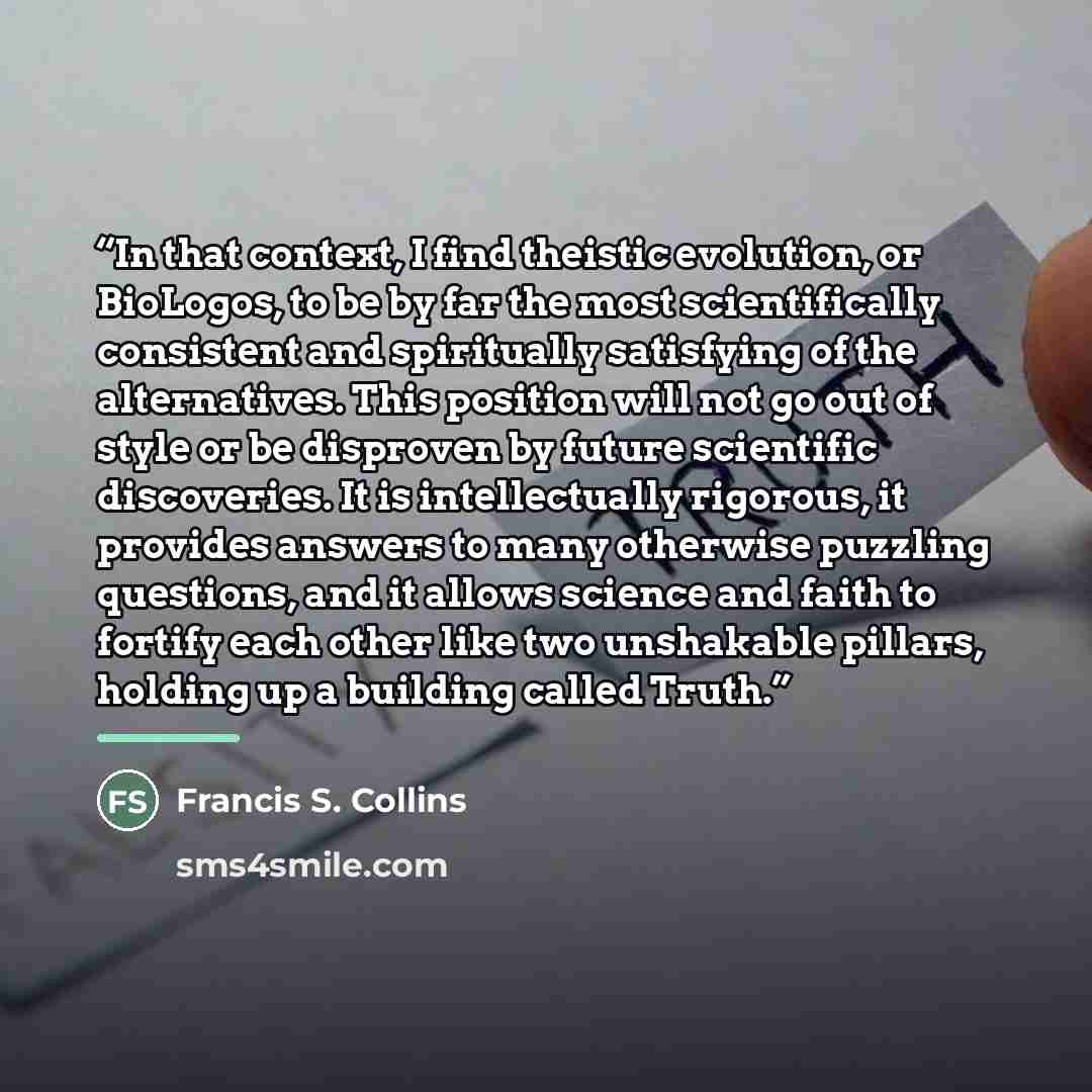 “In that context, I find theistic evolution, or BioLogos, to be by far the most scientifically consistent and spiritually satisfying of the alternatives. This position will not go out of style or be disproven by future scientific discoveries. It is intellectually rigorous, it provides answers to…” quote by Francis S. Collins