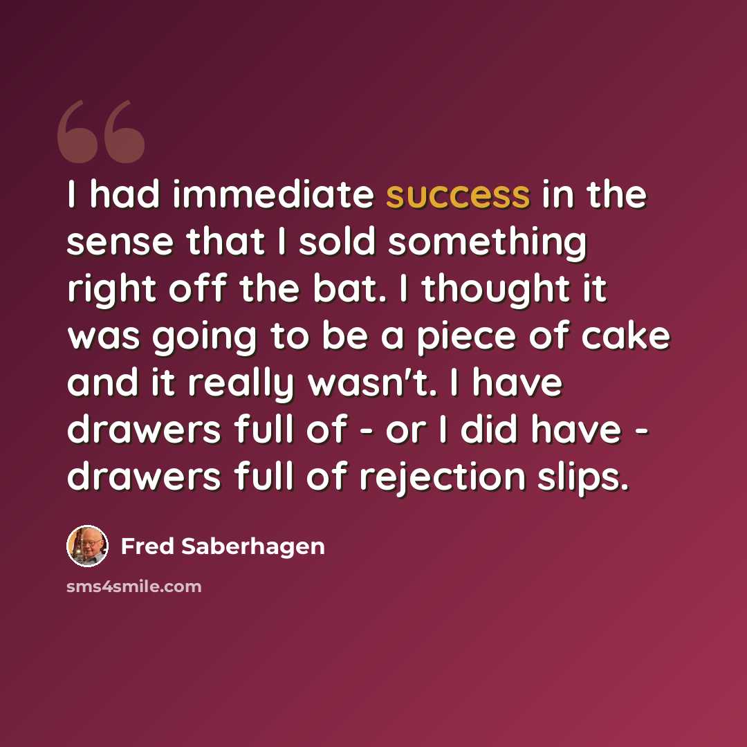 “I had immediate success in the sense that I sold something right off the bat. I thought it was going to be a piece of cake and it really wasn't. I have drawers full of - or I did have - drawers full of rejection slips.” quote by Fred Saberhagen