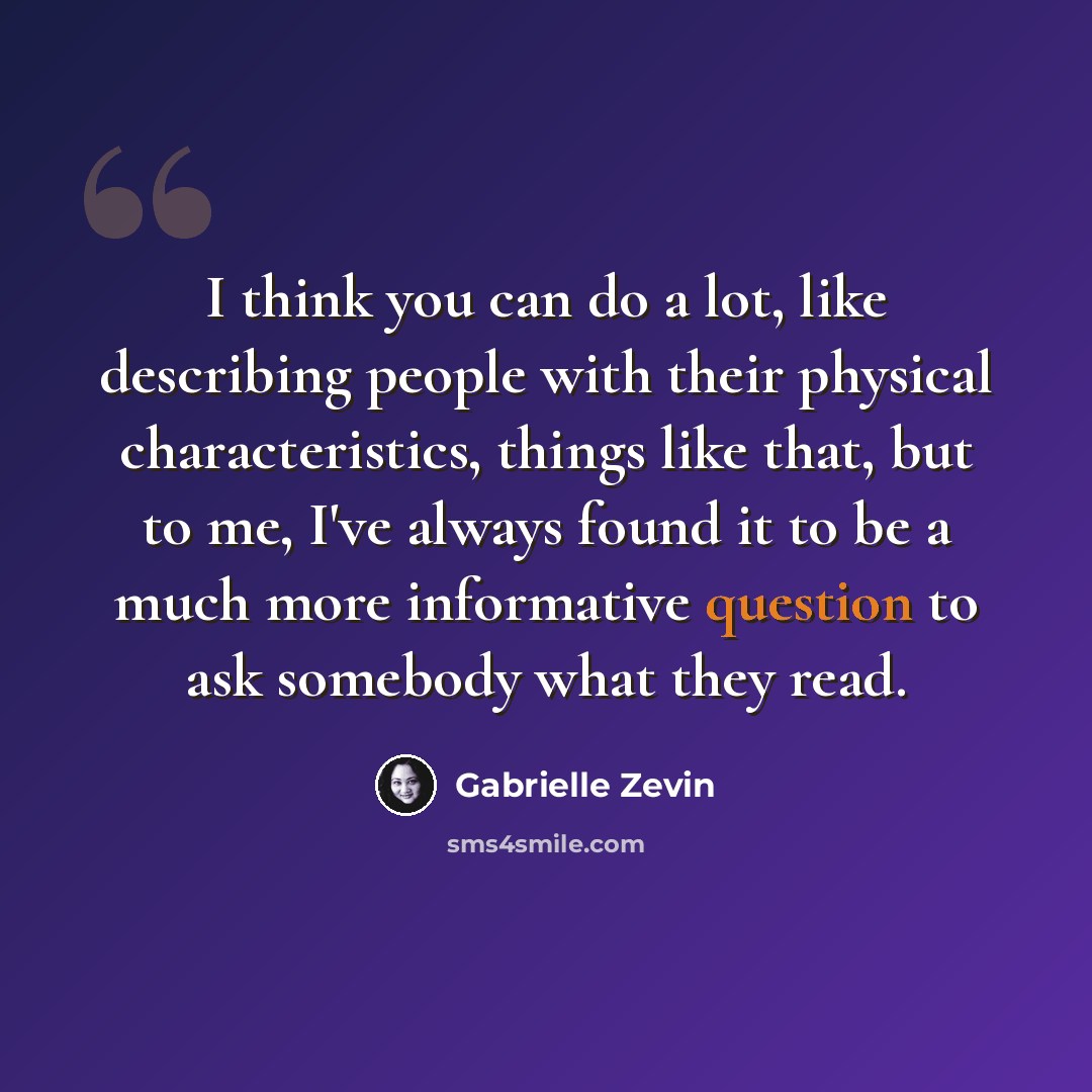 “I think you can do a lot, like describing people with their physical characteristics, things like that, but to me, I've always found it to be a much more informative question to ask somebody what they read.” quote by Gabrielle Zevin