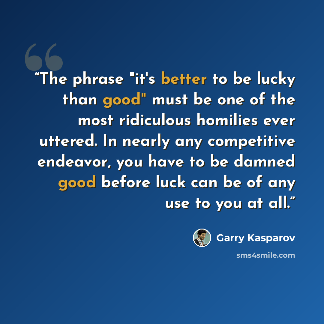 “The phrase "it's better to be lucky than good" must be one of the most ridiculous homilies ever uttered. In nearly any competitive endeavor, you have to be damned good before luck can be of any use to you at all.” quote by Garry Kasparov