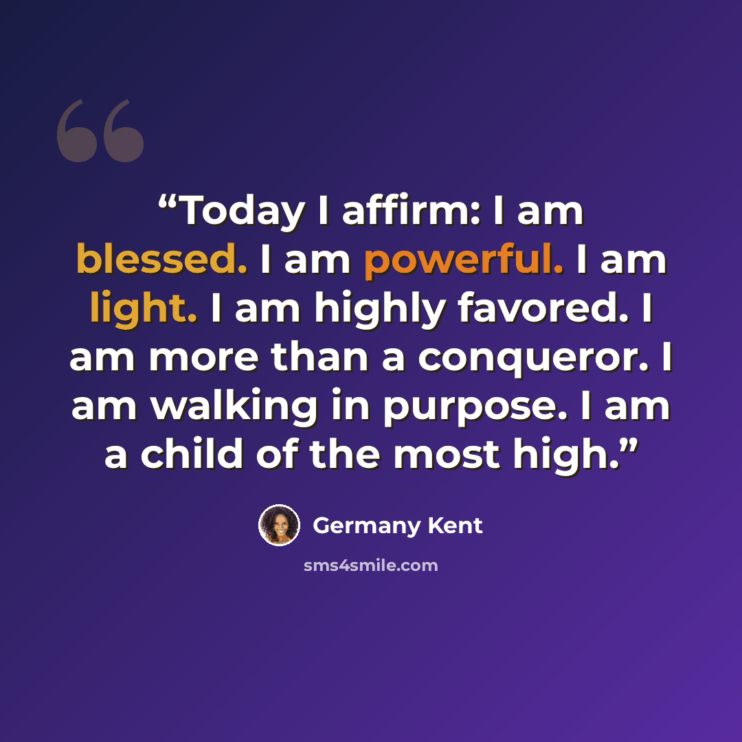 “Today I affirm: I am blessed. I am powerful. I am light. I am highly favored. I am more than a conqueror. I am walking in purpose. I am a child of the most high.” quote by Germany Kent