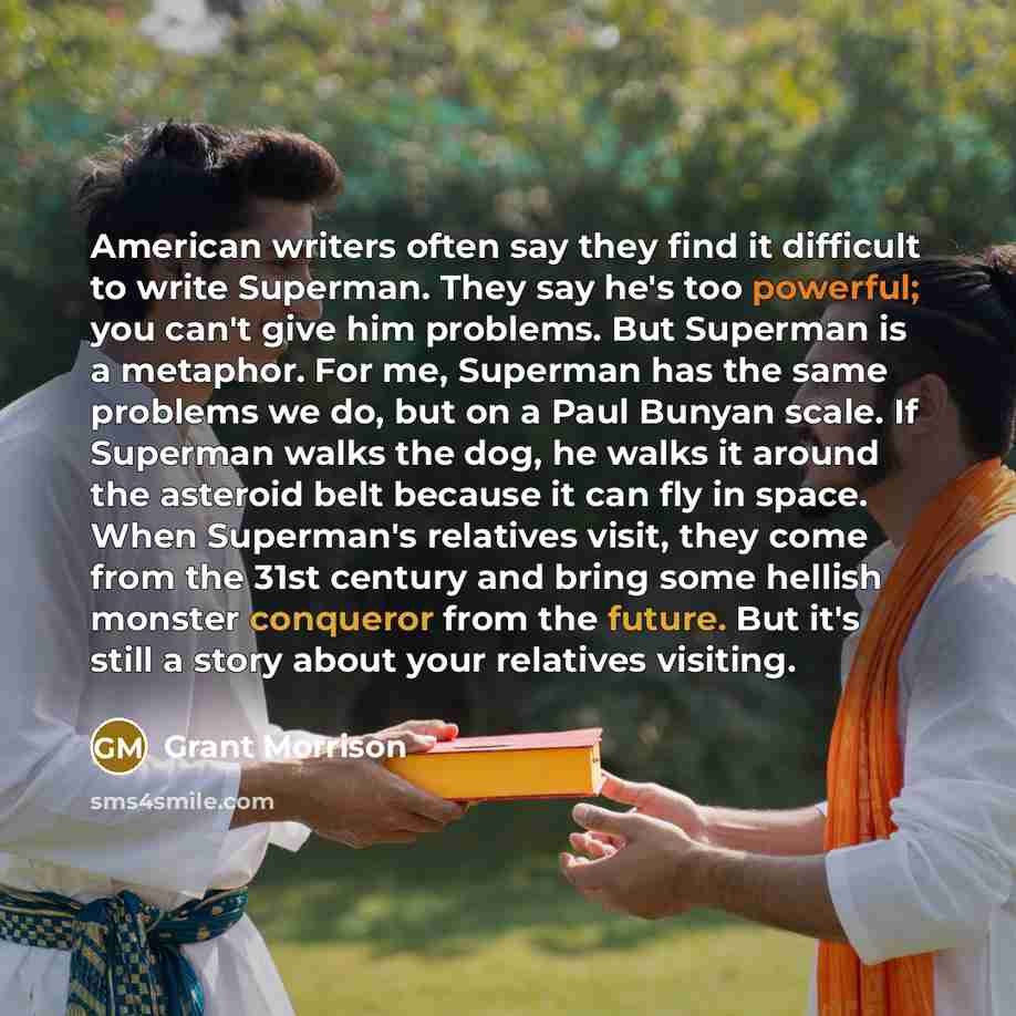 “American writers often say they find it difficult to write Superman. They say he's too powerful; you can't give him problems. But Superman is a metaphor. For me, Superman has the same problems we do, but on a Paul Bunyan scale. If Superman walks the dog, he walks it around the asteroid belt…” quote by Grant Morrison