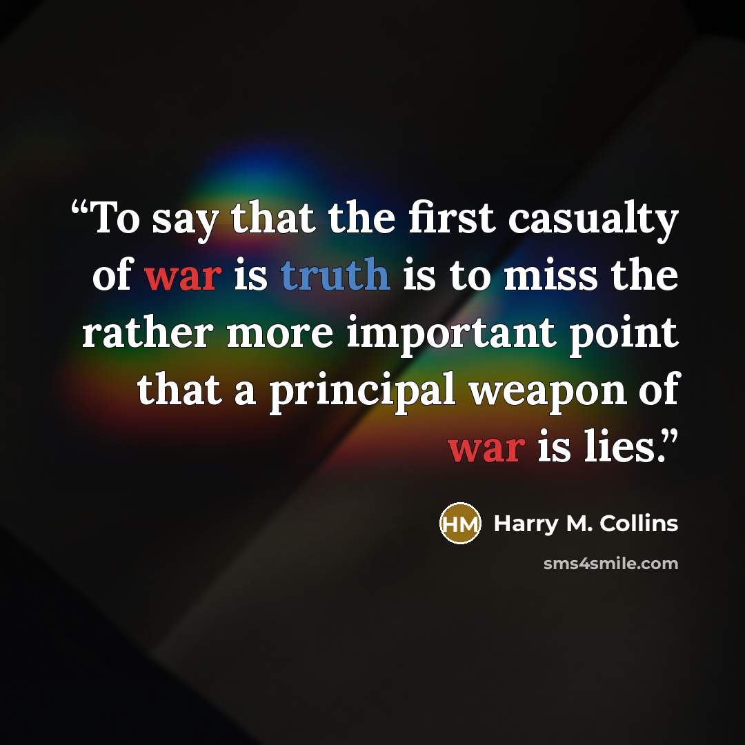 “To say that the first casualty of war is truth is to miss the rather more important point that a principal weapon of war is lies.” quote by Harry M. Collins